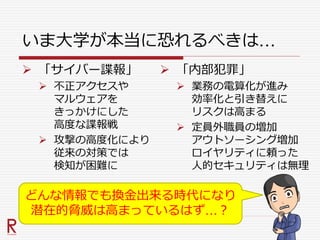 いま大学が本当に恐れるべきは…
 「サイバー諜報」
 不正アクセスや
マルウェアを
きっかけにした
高度な諜報戦
 攻撃の高度化により
従来の対策では
検知が困難に
 「内部犯罪」
 業務の電算化が進み
効率化と引き替えに
リスクは高まる
 定員外職員の増加
アウトソーシング増加
ロイヤリティに頼った
人的セキュリティは無理
どんな情報でも換金出来る時代になり
潜在的脅威は高まっているはず…？
 