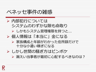 ベネッセ事件の雑感
 内部犯行については
システムのわずかな隙も命取り
 しかもシステム管理権限を持つと…
 個人情報は「本当に」金になる
 家族構成と年齢がわかった住所録だけで
十分な小遣い稼ぎになる
 しかし世間の騒ぎ方はピンボケ
 漏えい当事者が最初に心配するべきなのは？
 