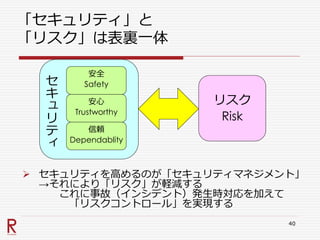 セ
キ
ュ
リ
テ
ィ
「セキュリティ」と
「リスク」は表裏一体
 セキュリティを高めるのが「セキュリティマネジメント」
→それにより「リスク」が軽減する
これに事故（インシデント）発生時対応を加えて
「リスクコントロール」を実現する
40
安全
Safety
安心
Trustworthy
信頼
Dependablity
リスク
Risk
 