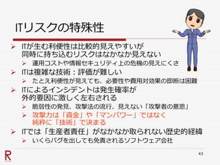 ITリスクの特殊性
 ITが生む利便性は比較的見えやすいが
同時に持ち込むリスクはなかなか見えない
 運用コストや情報セキュリティ上の危機の見えにくさ
 ITは複雑な技術：評価が難しい
 たとえ利便性が見えても、必要性や費用対効果の即断は困難
 ITによるインシデントは発生確率が
外的要因に激しく左右される
 脆弱性の発見、攻撃法の流行、見えない「攻撃者の意思」
 攻撃力は「資金」や「マンパワー」ではなく
純粋に「技術」で決まる
 ITでは「生産者責任」がなかなか取られない歴史的経緯
 いくらバグを出しても免責されるソフトウェア会社
43
 