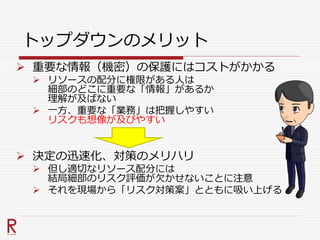 トップダウンのメリット
 重要な情報（機密）の保護にはコストがかかる
 リソースの配分に権限がある人は
細部のどこに重要な「情報」があるか
理解が及ばない
 一方、重要な「業務」は把握しやすい
リスクも想像が及びやすい
 決定の迅速化、対策のメリハリ
 但し適切なリソース配分には
結局細部のリスク評価が欠かせないことに注意
 それを現場から「リスク対策案」とともに吸い上げる
 