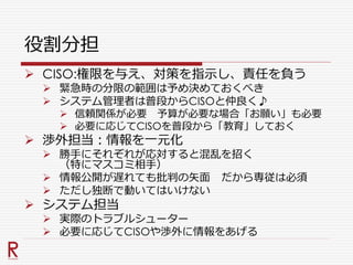 役割分担
 CISO:権限を与え、対策を指示し、責任を負う
 緊急時の分限の範囲は予め決めておくべき
 システム管理者は普段からCISOと仲良く♪
 信頼関係が必要 予算が必要な場合「お願い」も必要
 必要に応じてCISOを普段から「教育」しておく
 渉外担当：情報を一元化
 勝手にそれぞれが応対すると混乱を招く
（特にマスコミ相手）
 情報公開が遅れても批判の矢面 だから専従は必須
 ただし独断で動いてはいけない
 システム担当
 実際のトラブルシューター
 必要に応じてCISOや渉外に情報をあげる
 