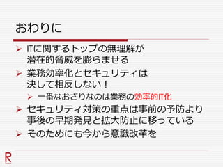 おわりに
 ITに関するトップの無理解が
潜在的脅威を膨らませる
 業務効率化とセキュリティは
決して相反しない！
 一番なおざりなのは業務の効率的IT化
 セキュリティ対策の重点は事前の予防より
事後の早期発見と拡大防止に移っている
 そのためにも今から意識改革を
 