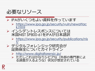 必要なリソース
 IPAがいくつもよい資料を作っています
 https://www.ipa.go.jp/security/vuln/newattac
k.html
 インシデントレスポンスについては
米国NIST SP800-61をIPAが日本語訳
 https://www.ipa.go.jp/security/publications/nis
t/
 デジタルフォレンジック研究会が
証拠保全についてガイドライン
 http://www.digitalforensic.jp/
 ただしこれはかなりシビアな（外部の専門家によ
る調査が入るような）状況が想定されている
 