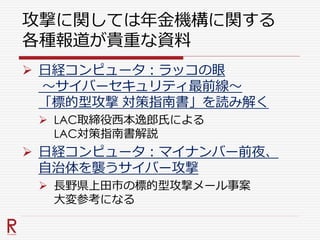 攻撃に関しては年金機構に関する
各種報道が貴重な資料
 日経コンピュータ：ラッコの眼
～サイバーセキュリティ最前線～
「標的型攻撃 対策指南書」を読み解く
 LAC取締役西本逸郎氏による
LAC対策指南書解説
 日経コンピュータ：マイナンバー前夜、
自治体を襲うサイバー攻撃
 長野県上田市の標的型攻撃メール事案
大変参考になる
 
