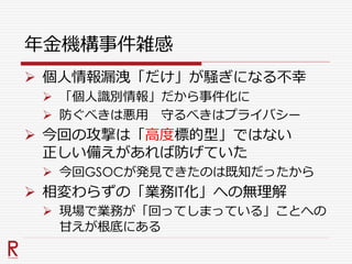 年金機構事件雑感
 個人情報漏洩「だけ」が騒ぎになる不幸
 「個人識別情報」だから事件化に
 防ぐべきは悪用 守るべきはプライバシー
 今回の攻撃は「高度標的型」ではない
正しい備えがあれば防げていた
 今回GSOCが発見できたのは既知だったから
 相変わらずの「業務IT化」への無理解
 現場で業務が「回ってしまっている」ことへの
甘えが根底にある
 