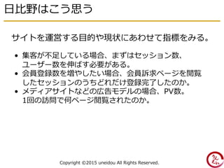 日比野はこう思う
Copyright ©2015 uneidou All Rights Reserved.
• 集客が不足している場合、まずはセッション数、
ユーザー数を伸ばす必要がある。
• 会員登録数を増やしたい場合、会員訴求ページを閲覧
したセッションのうちどれだけ登録完了したのか。
• メディアサイトなどの広告モデルの場合、PV数。
1回の訪問で何ページ閲覧されたのか。
サイトを運営する目的や現状にあわせて指標をみる。
 