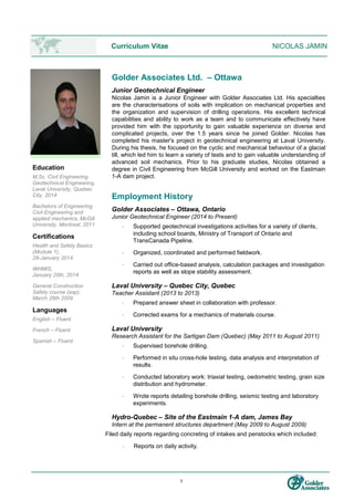 1
Curriculum Vitae NICOLAS JAMIN
Education
M.Sc. Civil Engineering
Geotechnical Engineering,
Laval University, Quebec
City, 2014
Bachelors of Engineering
Civil Engineering and
applied mechanics, McGill
University, Montreal, 2011
Certifications
Health and Safety Basics
(Module 1),
28-January 2014
WHMIS,
January 20th, 2014
General Construction
Safety course (asp),
March 26th 2009
Languages
English – Fluent
French – Fluent
Spanish – Fluent
Golder Associates Ltd. – Ottawa
Junior Geotechnical Engineer
Nicolas Jamin is a Junior Engineer with Golder Associates Ltd. His specialties
are the characterisations of soils with implication on mechanical properties and
the organization and supervision of drilling operations. His excellent technical
capabilities and ability to work as a team and to communicate effectively have
provided him with the opportunity to gain valuable experience on diverse and
complicated projects, over the 1.5 years since he joined Golder. Nicolas has
completed his master's project in geotechnical engineering at Laval University.
During his thesis, he focused on the cyclic and mechanical behaviour of a glacial
till, which led him to learn a variety of tests and to gain valuable understanding of
advanced soil mechanics. Prior to his graduate studies, Nicolas obtained a
degree in Civil Engineering from McGill University and worked on the Eastmain
1-A dam project.
Employment History
Golder Associates – Ottawa, Ontario
Junior Geotechnical Engineer (2014 to Present)
 Supported geotechnical investigations activities for a variety of clients,
including school boards, Ministry of Transport of Ontario and
TransCanada Pipeline.
 Organized, coordinated and performed fieldwork.
 Carried out office-based analysis, calculation packages and investigation
reports as well as slope stability assessment.
Laval University – Quebec City, Quebec
Teacher Assistant (2013 to 2013)
 Prepared answer sheet in collaboration with professor.
 Corrected exams for a mechanics of materials course.
Laval University
Research Assistant for the Sartigan Dam (Quebec) (May 2011 to August 2011)
 Supervised borehole drilling.
 Performed in situ cross-hole testing, data analysis and interpretation of
results.
 Conducted laboratory work: triaxial testing, oedometric testing, grain size
distribution and hydrometer.
 Wrote reports detailing borehole drilling, seismic testing and laboratory
experiments.
Hydro-Quebec – Site of the Eastmain 1-A dam, James Bay
Intern at the permanent structures department (May 2009 to August 2009)
Filed daily reports regarding concreting of intakes and penstocks which included:
 Reports on daily activity.
 