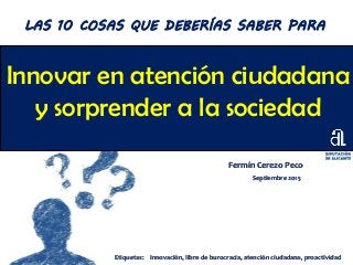 Innovar en atención ciudadana
y sorprender a la sociedad
Fermín Cerezo Peco
Septiembre 2015
LAS 10 COSAS QUE DEBERÍAS SABER PARA
Etiquetas: Innovación, libre de burocracia, atención ciudadana, proactividad
 