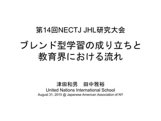 第14回NECTJ JHL研究大会
ブレンド型学習の成り立ちと
教育界における流れ
津田和男 田中雅裕
United Nations International School
August 31, 2015 @ Japanese American Association of NY
 