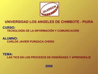 UNIVERSIDAD LOS ANGELES DE CHIMBOTE - PIURA CURSO:   TECNOLOGÍA DE LA INFORMACIÓN Y COMUNICACIÓN ALUMNO:   CARLOS JAVIER PURIZACA CHERO TEMA:   LAS TICS EN LOS PROCESOS DE ENSEÑANZA Y APRENDIZAJE 2009 