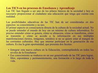 Las TICS en los procesos de Enseñanza y Aprendizaje Las TIC han llegado a ser uno de los pilares básicos de la sociedad y hoy es necesario proporcionar al ciudadano una educación que tenga que cuenta esta realidad. Las posibilidades educativas de las TIC han de ser consideradas en dos aspectos: su conocimiento y su uso. El primer aspecto es consecuencia directa de la cultura de la sociedad actual. No se puede entender el mundo de hoy sin un mínimo de cultura informática. Es preciso entender cómo se genera, cómo se almacena, cómo se transforma, cómo se transmite y cómo se accede a la información en sus múltiples manifestaciones (textos, imágenes, sonidos) si no se quiere estar al margen de las corrientes culturales. Hay que intentar participar en la generación de esa cultura. Es ésa la gran oportunidad, que presenta dos facetas: Iintegrar esta nueva cultura en la Educación, contemplándola en todos los niveles de la Enseñanza· Ese conocimiento se traduzca en un uso generalizado de las TIC para lograr, libre, espontánea y permanentemente, una formación a lo largo de toda la vida. 