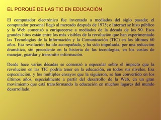 EL PORQUÉ DE LAS TIC EN EDUCACIÓN El computador electrónico fue inventado a mediados del siglo pasado; el computador personal llegó al mercado después de 1975; e Internet se hizo público y la Web comenzó a enriquecerse a mediados de la década de los 90. Esos grandes hitos están entre los más visibles de la revolución que han experimentado las Tecnologías de la Información y la Comunicación (TIC) en los últimos 60 años. Esa revolución ha ido acompañada, y ha sido impulsada, por una reducción dramática, sin precedente en la historia de las tecnologías, en los costos de manejar, guardar y transmitir información. Desde hace varias décadas se comenzó a especular sobre el impacto que la revolución en las TIC podría tener en la educación, en todos sus niveles. Esa especulación, y los múltiples ensayos que la siguieron, se han convertido en los últimos años, especialmente a partir del desarrollo de la Web, en un gran movimiento que está transformando la educación en muchos lugares del mundo desarrollado. 