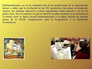 Infortunadamente, no se ha cumplido una de las predicciones de la especulación inicial, a saber: que la revolución de las TIC permitiría a los países en desarrollo mejorar sus sistemas educativos a pasos agigantados, hasta alcanzar a los de los países ricos. Por el contrario, lo que se observa en años recientes es un aumento en la brecha entre la típica escuela latinoamericana y la típica escuela en muchos países de la OCDE (Organización para la Cooperación y el Desarrollo Económicos)‏ 