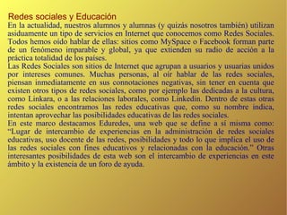Redes sociales y Educación En la actualidad, nuestros alumnos y alumnas (y quizás nosotros también) utilizan asiduamente un tipo de servicios en Internet que conocemos como Redes Sociales. Todos hemos oído hablar de ellas: sitios como MySpace o Facebook forman parte de un fenómeno imparable y global, ya que extienden su radio de acción a la práctica totalidad de los países. Las Redes Sociales son sitios de Internet que agrupan a usuarios y usuarias unidos por intereses comunes. Muchas personas, al oír hablar de las redes sociales, piensan inmediatamente en sus connotaciones negativas, sin tener en cuenta que existen otros tipos de redes sociales, como por ejemplo las dedicadas a la cultura, como Linkara, o a las relaciones laborales, como Linkedin. Dentro de estas otras redes sociales encontramos las redes educativas que, como su nombre indica, intentan aprovechar las posibilidades educativas de las redes sociales. En este marco destacamos Eduredes, una web que se define a sí misma como: “Lugar de intercambio de experiencias en la administración de redes sociales educativas, uso docente de las redes, posibilidades y todo lo que implica el uso de las redes sociales con fines educativos y relacionadas con la educación.” Otras interesantes posibilidades de esta web son el intercambio de experiencias en este ámbito y la existencia de un foro de ayuda. 