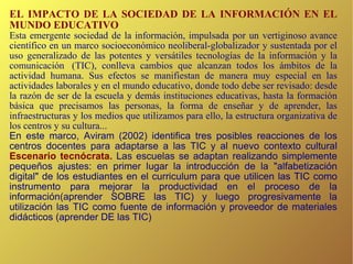 EL IMPACTO DE LA SOCIEDAD DE LA INFORMACIÓN EN EL MUNDO EDUCATIVO Esta emergente sociedad de la información, impulsada por un vertiginoso avance científico en un marco socioeconómico neoliberal-globalizador y sustentada por el uso generalizado de las potentes y versátiles tecnologías de la información y la comunicación  (TIC), conlleva cambios que alcanzan todos los ámbitos de la actividad humana. Sus efectos se manifiestan de manera muy especial en las actividades laborales y en el mundo educativo, donde todo debe ser revisado: desde la razón de ser de la escuela y demás instituciones educativas, hasta la formación básica que precisamos las personas, la forma de enseñar y de aprender, las infraestructuras y los medios que utilizamos para ello, la estructura organizativa de los centros y su cultura... En este marco,  Aviram (2002) identifica tres posibles reacciones de los centros docentes para adaptarse a las TIC y al nuevo contexto cultural  Escenario tecnócrata.  Las escuelas se adaptan realizando simplemente pequeños ajustes: en primer lugar la introducción de la "alfabetización digital" de los estudiantes en el curriculum para que utilicen las TIC como  instrumento para mejorar la productividad en el proceso de la información(aprender SOBRE las TIC)   y luego progresivamente la utilización las TIC como f uente de información y proveedor de materiales didácticos (aprender DE las TIC)‏ 