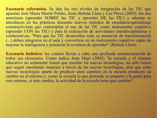 Escenario reformista.   Se dan los tres niveles de integración de las TIC que apuntan José María Martín Patiño, Jesús Beltrán Llera y Luz Pérez (2003): los dos anteriores (aprender SOBRE las TIC y aprender DE las TIC) y además se introducen en las prácticas docentes nuevos métodos de enseñanza/aprendizaje constructivistas que contemplan el uso de las TIC como instrumento cognitivo (aprender CON las TIC) y para la realización de actividades interdisciplinarias y colaborativas. "Para que las TIC desarrollen todo su potencial de transformación (...) deben integrarse en el aula y convertirse en un instrumento cognitivo capaz de mejorar la inteligencia y potenciar la aventura de aprender" (Beltrán Llera). Escenario holístico:  los centros llevan a cabo una profunda reestructuración de todos sus elementos. Como indica Joan Majó (2003) "la escuela y el sistema educativo no solamente tienen que enseñar las nuevas tecnologías, no sólo tienen que seguir enseñando materias a través de las nuevas tecnologías, sino que estas nuevas tecnologías aparte de producir unos cambios en la escuela producen un cambio en el entorno y, como la escuela lo que pretende es preparar a la gente para este entorno, si éste cambia, la actividad de la escuela tiene que cambiar". 