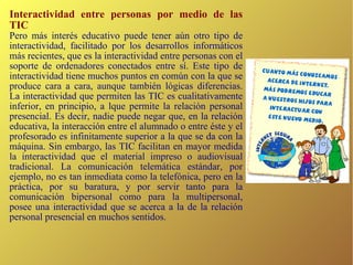 Interactividad entre personas por medio de las TIC Pero más interés educativo puede tener aún otro tipo de interactividad, facilitado por los desarrollos informáticos más recientes, que es la interactividad entre personas con el soporte de ordenadores conectados entre sí. Este tipo de interactividad tiene muchos puntos en común con la que se produce cara a cara, aunque también lógicas diferencias.  La interactividad que permiten las TIC es cualitativamente inferior, en principio, a lque permite la relación personal presencial. Es decir, nadie puede negar que, en la relación educativa, la interacción entre el alumnado o entre éste y el profesorado es infinitamente superior a la que se da con la máquina. Sin embargo, las TIC facilitan en mayor medida la interactividad que el material impreso o audiovisual tradicional. La comunicación telemática estándar, por ejemplo, no es tan inmediata como la telefónica, pero en la práctica, por su baratura, y por servir tanto para la comunicación bipersonal como para la multipersonal, posee una interactividad que se acerca a la de la relación personal presencial en muchos sentidos. 