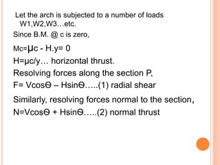 Let the arch is subjected to a number of loads
W1,W2,W3…etc.
Since B.M. @ c is zero,
Mc=µc - H.y= 0
H=µc/y… horizontal thrust.
Resolving forces along the section P,
F= VcosѲ – HsinѲ…..(1) radial shear
Similarly, resolving forces normal to the section,
N=VcosѲ + HsinѲ…..(2) normal thrust
 