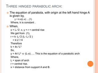 THREE HINGED PARABOLIC ARCH:
 The equation of parabola, with origin at the left hand hinge A
is given by,
y = k∙x(L-x) …(1)
Where, k is constant .
 When,
x = L ∕ 2 c, y = r = central rise
We get from (1),
r = k∙ L ∕ 2 (L- L ∕ 2 )
= k∙L2 ∕ 4
Therefore
k = 4r ∕ L2
So,
y = 4r/ L2 ∙x ∙(L-x)….. This is the equation of a parabolic arch
Where,
L = span of arch
r = central rise.
x = distance from support A and B.
 