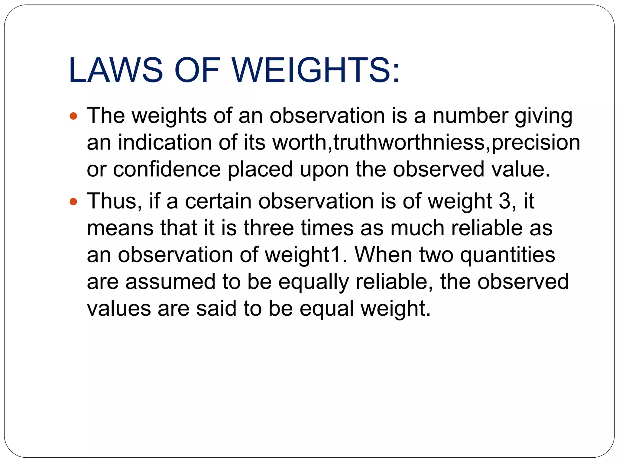 LAWS OF WEIGHTS:
 The weights of an observation is a number giving
an indication of its worth,truthworthniess,precision
or confidence placed upon the observed value.
 Thus, if a certain observation is of weight 3, it
means that it is three times as much reliable as
an observation of weight1. When two quantities
are assumed to be equally reliable, the observed
values are said to be equal weight.
 