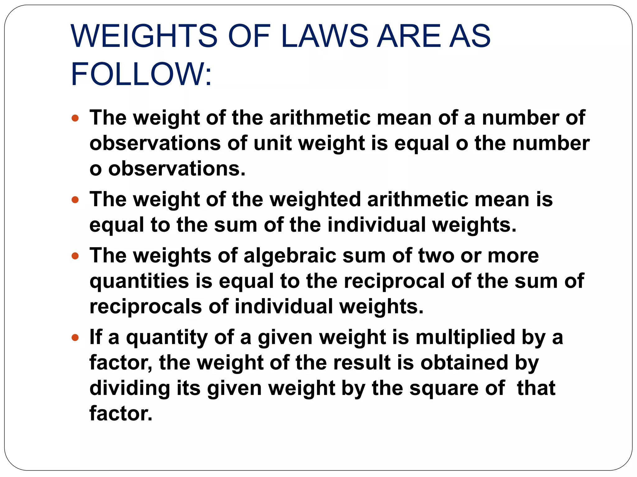 WEIGHTS OF LAWS ARE AS
FOLLOW:
 The weight of the arithmetic mean of a number of
observations of unit weight is equal o the number
o observations.
 The weight of the weighted arithmetic mean is
equal to the sum of the individual weights.
 The weights of algebraic sum of two or more
quantities is equal to the reciprocal of the sum of
reciprocals of individual weights.
 If a quantity of a given weight is multiplied by a
factor, the weight of the result is obtained by
dividing its given weight by the square of that
factor.
 