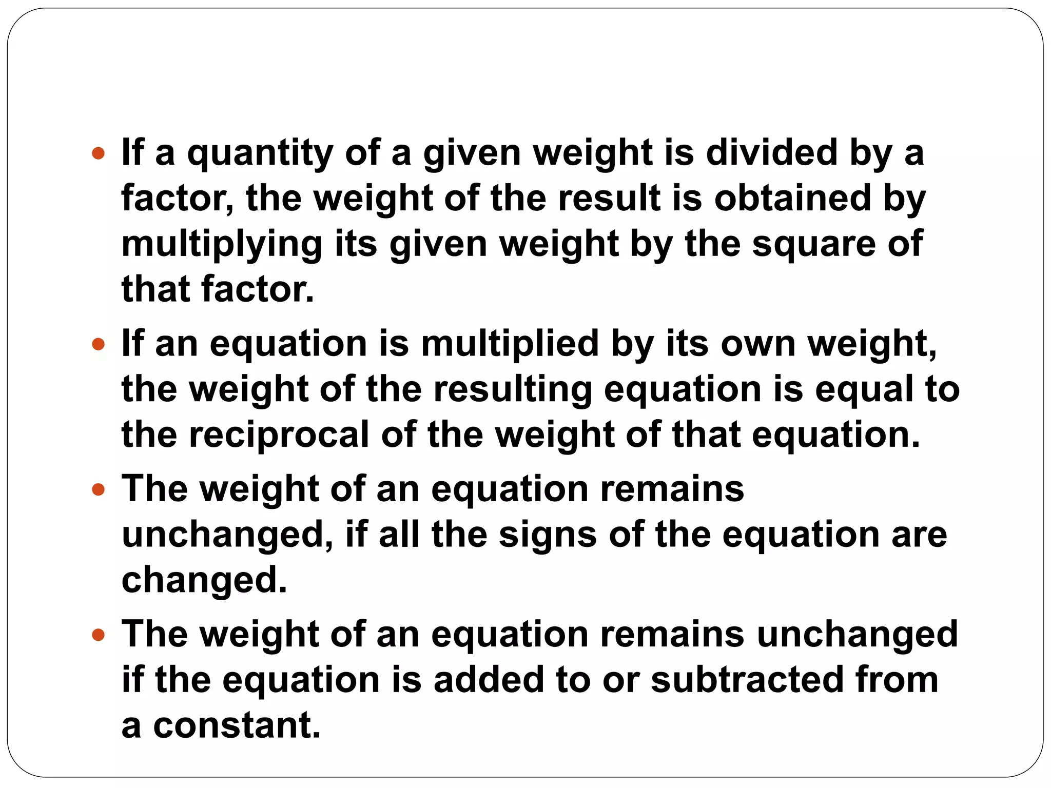  If a quantity of a given weight is divided by a
factor, the weight of the result is obtained by
multiplying its given weight by the square of
that factor.
 If an equation is multiplied by its own weight,
the weight of the resulting equation is equal to
the reciprocal of the weight of that equation.
 The weight of an equation remains
unchanged, if all the signs of the equation are
changed.
 The weight of an equation remains unchanged
if the equation is added to or subtracted from
a constant.
 