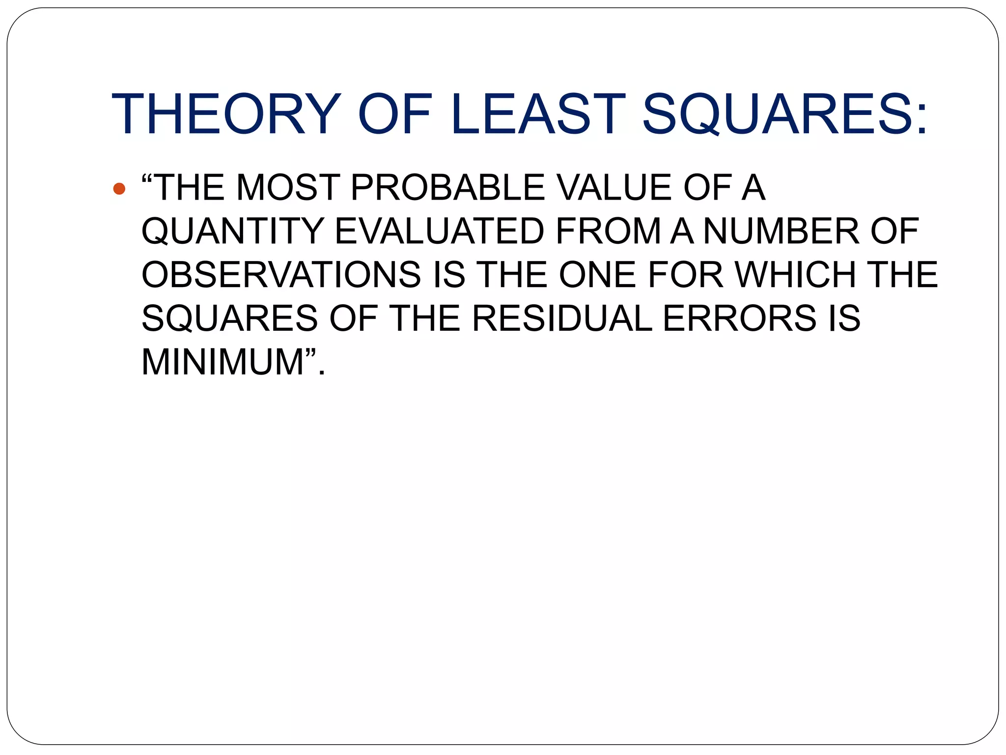 THEORY OF LEAST SQUARES:
 “THE MOST PROBABLE VALUE OF A
QUANTITY EVALUATED FROM A NUMBER OF
OBSERVATIONS IS THE ONE FOR WHICH THE
SQUARES OF THE RESIDUAL ERRORS IS
MINIMUM”.
 