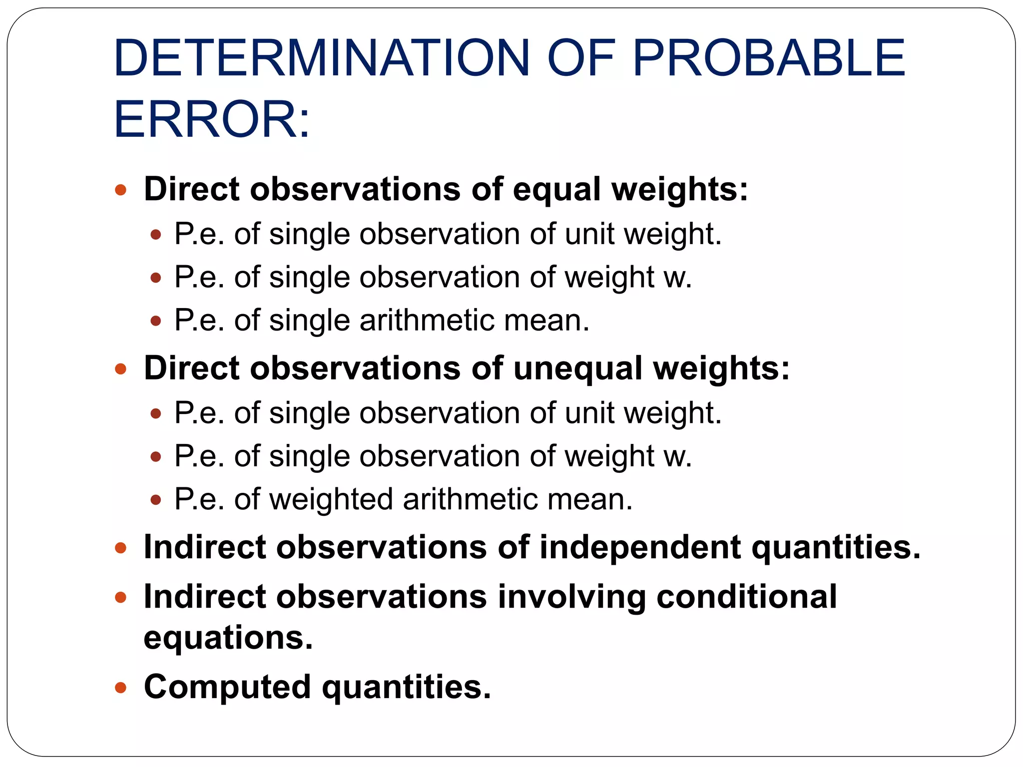 DETERMINATION OF PROBABLE
ERROR:
 Direct observations of equal weights:
 P.e. of single observation of unit weight.
 P.e. of single observation of weight w.
 P.e. of single arithmetic mean.
 Direct observations of unequal weights:
 P.e. of single observation of unit weight.
 P.e. of single observation of weight w.
 P.e. of weighted arithmetic mean.
 Indirect observations of independent quantities.
 Indirect observations involving conditional
equations.
 Computed quantities.
 