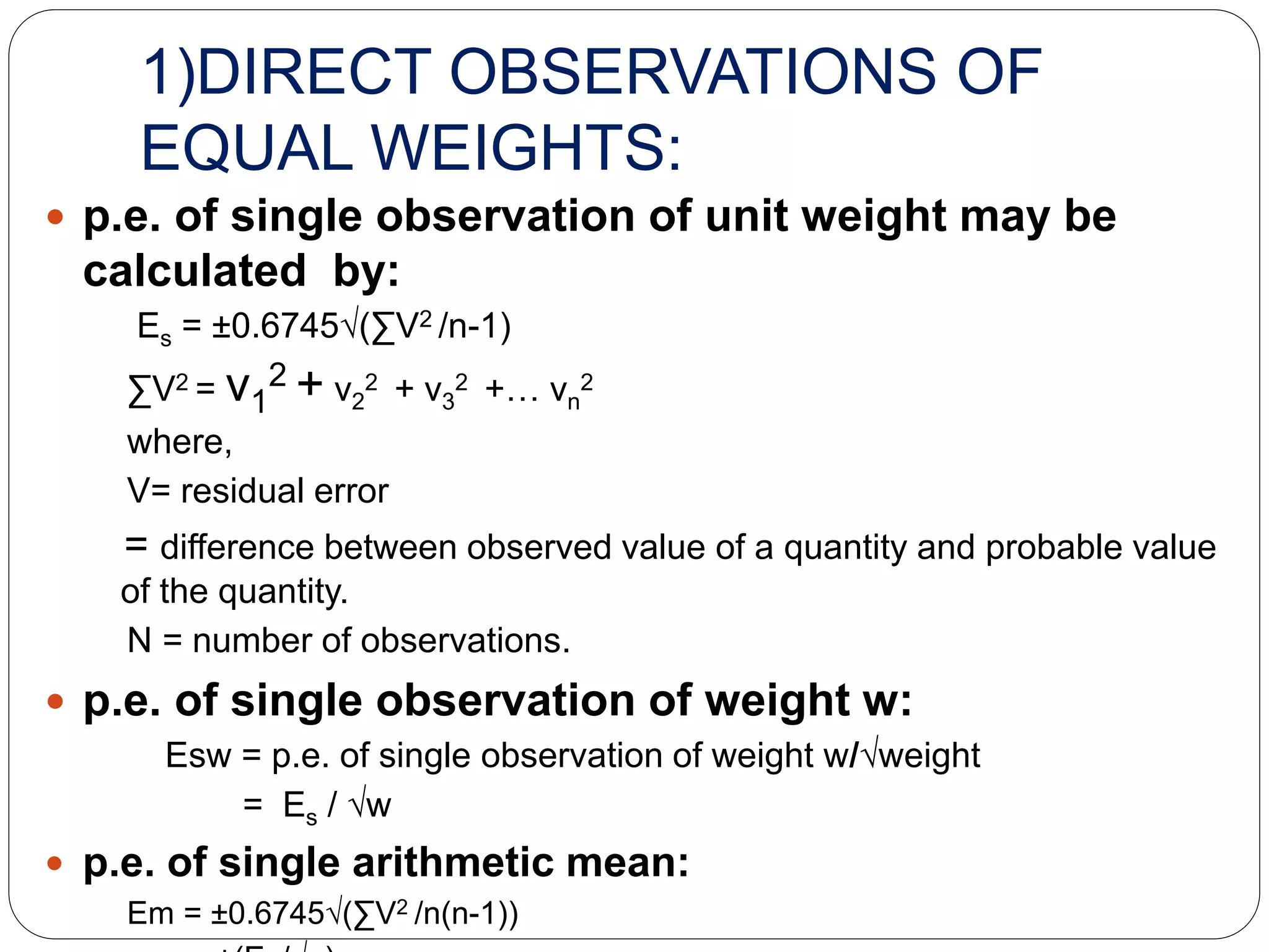 1)DIRECT OBSERVATIONS OF
EQUAL WEIGHTS:
 p.e. of single observation of unit weight may be
calculated by:
Es = ±0.6745√(∑V2 /n-1)
∑V2 = v1
2 + v2
2 + v3
2 +… vn
2
where,
V= residual error
= difference between observed value of a quantity and probable value
of the quantity.
N = number of observations.
 p.e. of single observation of weight w:
Esw = p.e. of single observation of weight w/√weight
= Es / √w
 p.e. of single arithmetic mean:
Em = ±0.6745√(∑V2 /n(n-1))
 