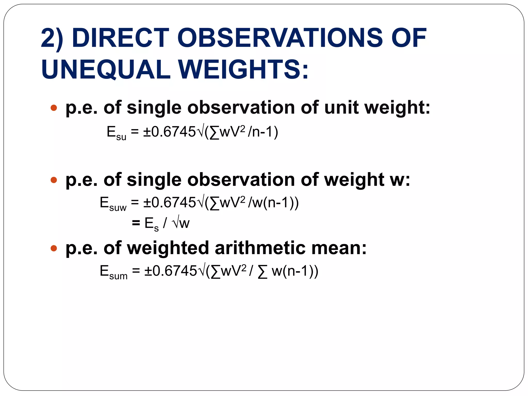 2) DIRECT OBSERVATIONS OF
UNEQUAL WEIGHTS:
 p.e. of single observation of unit weight:
Esu = ±0.6745√(∑wV2 /n-1)
 p.e. of single observation of weight w:
Esuw = ±0.6745√(∑wV2 /w(n-1))
= Es / √w
 p.e. of weighted arithmetic mean:
Esum = ±0.6745√(∑wV2 / ∑ w(n-1))
 