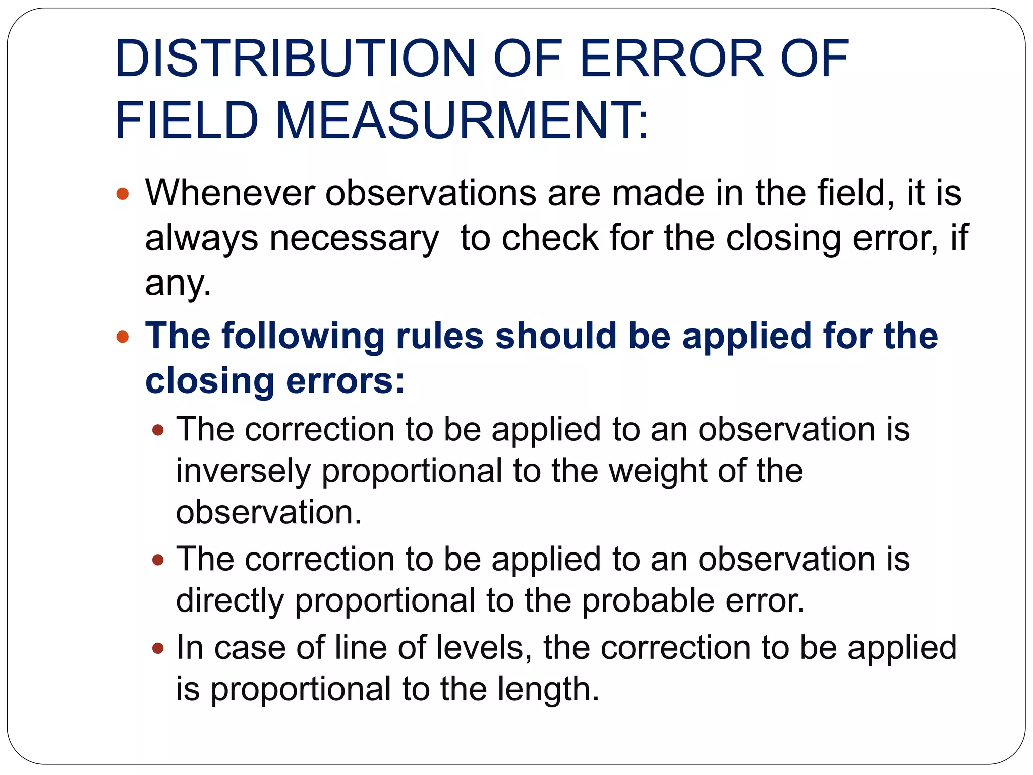 DISTRIBUTION OF ERROR OF
FIELD MEASURMENT:
 Whenever observations are made in the field, it is
always necessary to check for the closing error, if
any.
 The following rules should be applied for the
closing errors:
 The correction to be applied to an observation is
inversely proportional to the weight of the
observation.
 The correction to be applied to an observation is
directly proportional to the probable error.
 In case of line of levels, the correction to be applied
is proportional to the length.
 
