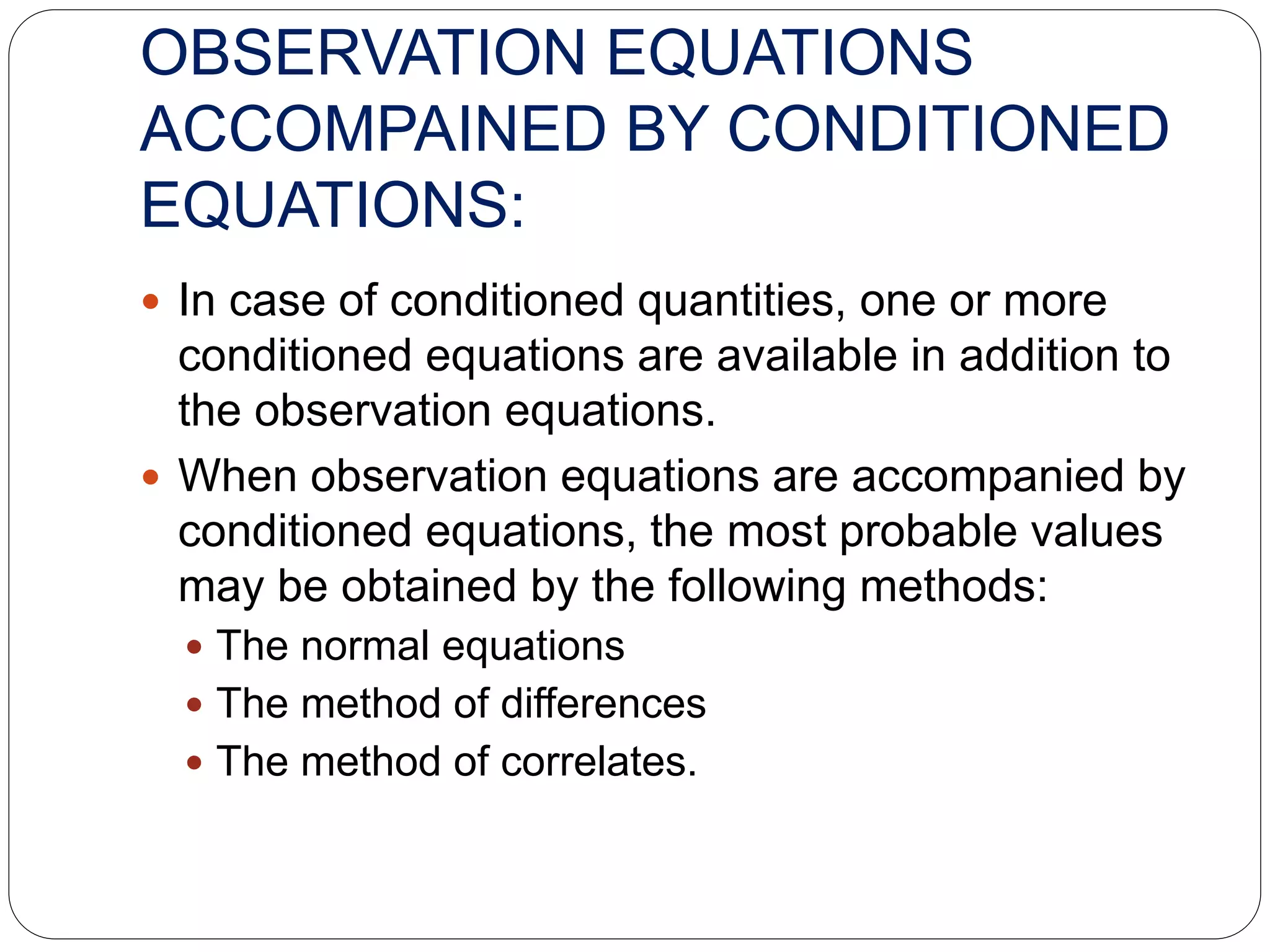OBSERVATION EQUATIONS
ACCOMPAINED BY CONDITIONED
EQUATIONS:
 In case of conditioned quantities, one or more
conditioned equations are available in addition to
the observation equations.
 When observation equations are accompanied by
conditioned equations, the most probable values
may be obtained by the following methods:
 The normal equations
 The method of differences
 The method of correlates.
 