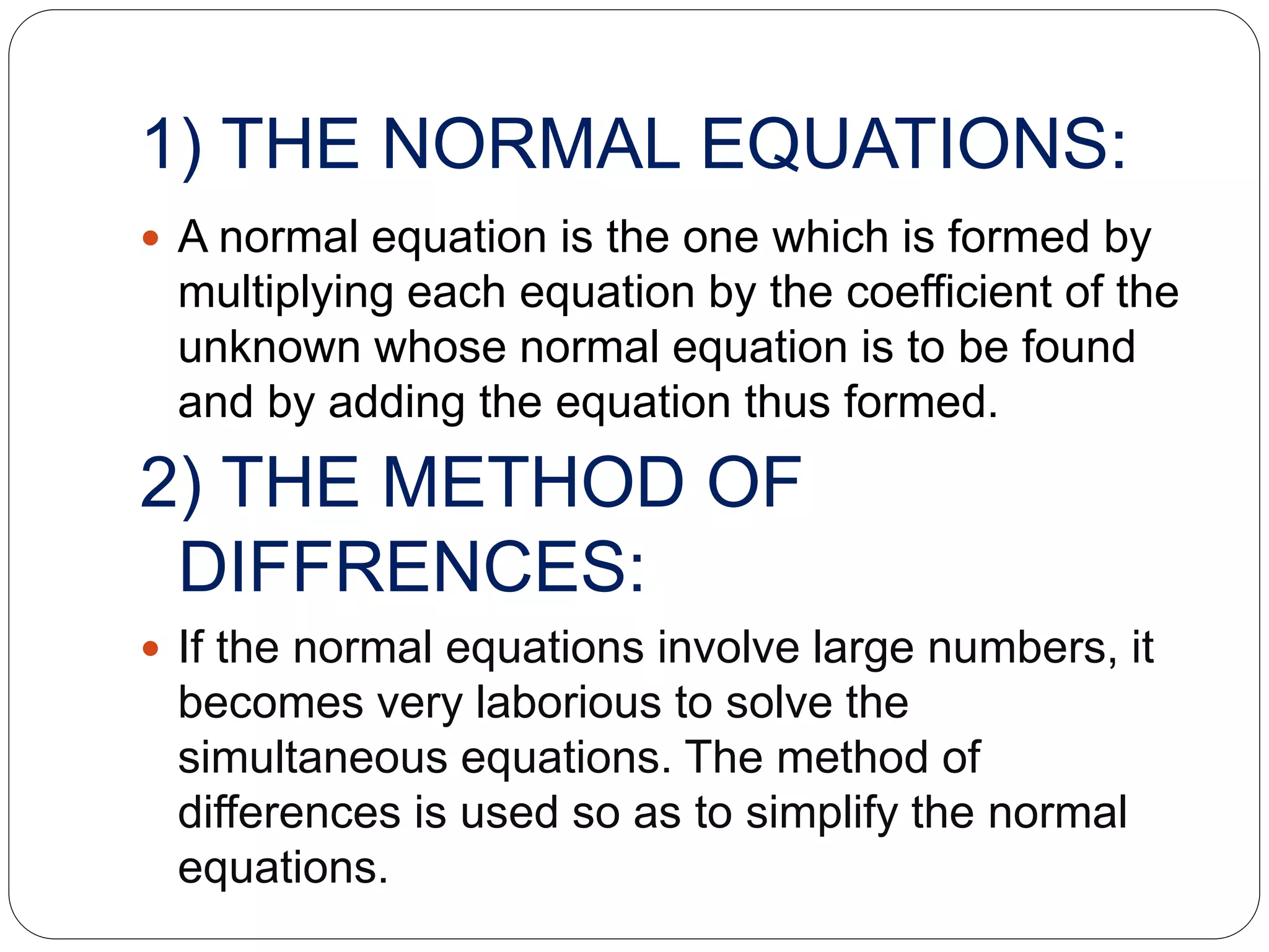1) THE NORMAL EQUATIONS:
 A normal equation is the one which is formed by
multiplying each equation by the coefficient of the
unknown whose normal equation is to be found
and by adding the equation thus formed.
2) THE METHOD OF
DIFFRENCES:
 If the normal equations involve large numbers, it
becomes very laborious to solve the
simultaneous equations. The method of
differences is used so as to simplify the normal
equations.
 