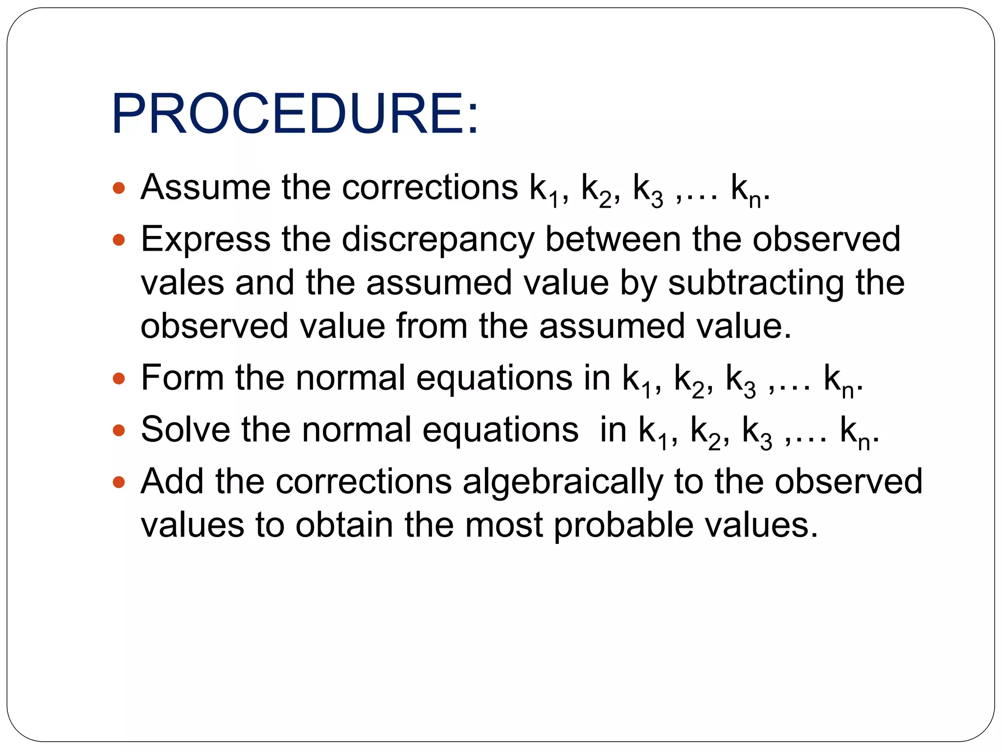 PROCEDURE:
 Assume the corrections k1, k2, k3 ,… kn.
 Express the discrepancy between the observed
vales and the assumed value by subtracting the
observed value from the assumed value.
 Form the normal equations in k1, k2, k3 ,… kn.
 Solve the normal equations in k1, k2, k3 ,… kn.
 Add the corrections algebraically to the observed
values to obtain the most probable values.
 