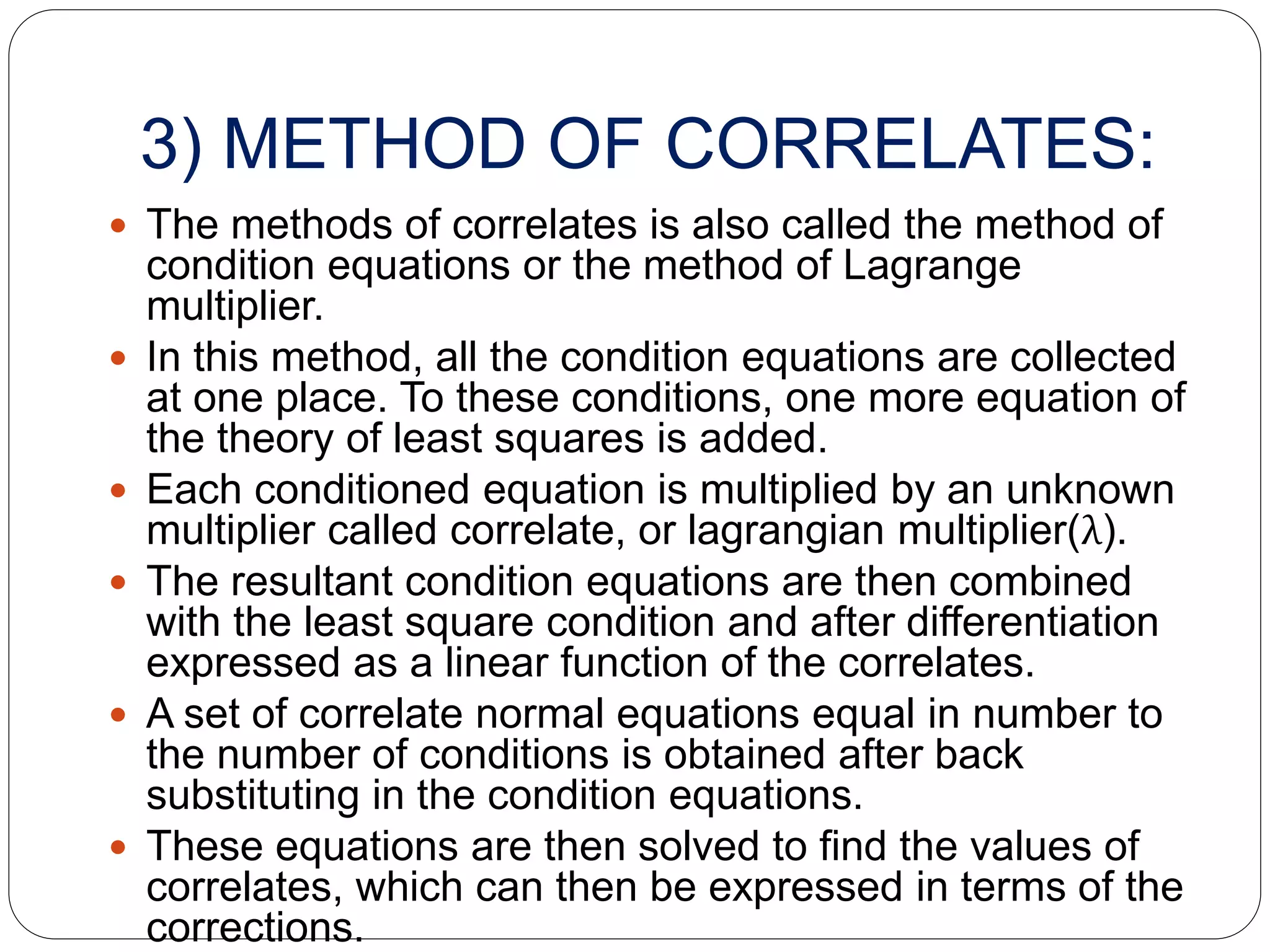 3) METHOD OF CORRELATES:
 The methods of correlates is also called the method of
condition equations or the method of Lagrange
multiplier.
 In this method, all the condition equations are collected
at one place. To these conditions, one more equation of
the theory of least squares is added.
 Each conditioned equation is multiplied by an unknown
multiplier called correlate, or lagrangian multiplier(λ).
 The resultant condition equations are then combined
with the least square condition and after differentiation
expressed as a linear function of the correlates.
 A set of correlate normal equations equal in number to
the number of conditions is obtained after back
substituting in the condition equations.
 These equations are then solved to find the values of
correlates, which can then be expressed in terms of the
corrections.
 