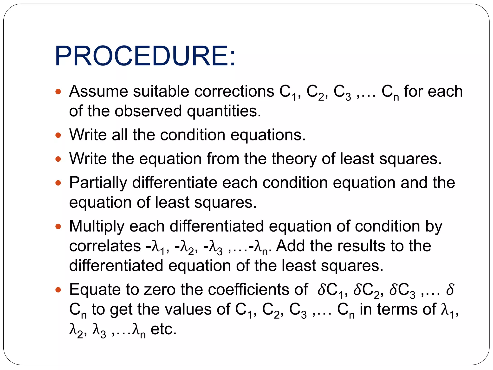 PROCEDURE:
 Assume suitable corrections C1, C2, C3 ,… Cn for each
of the observed quantities.
 Write all the condition equations.
 Write the equation from the theory of least squares.
 Partially differentiate each condition equation and the
equation of least squares.
 Multiply each differentiated equation of condition by
correlates -λ1, -λ2, -λ3 ,…-λn. Add the results to the
differentiated equation of the least squares.
 Equate to zero the coefficients of 𝛿C1, 𝛿C2, 𝛿C3 ,… 𝛿
Cn to get the values of C1, C2, C3 ,… Cn in terms of λ1,
λ2, λ3 ,…λn etc.
 