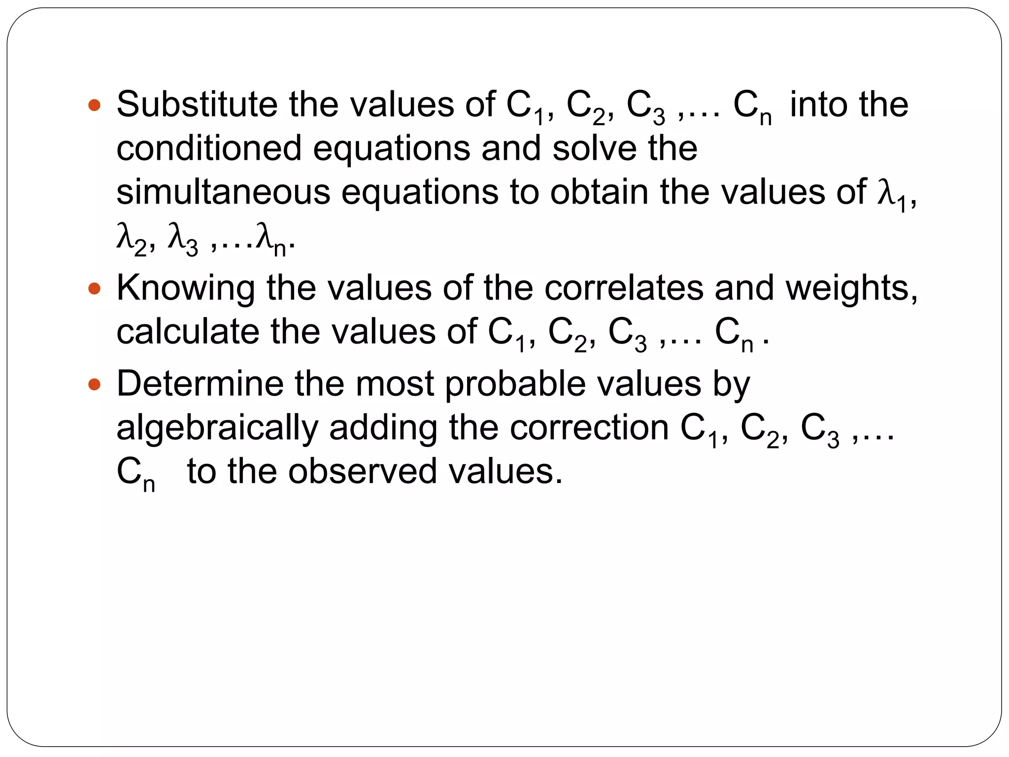  Substitute the values of C1, C2, C3 ,… Cn into the
conditioned equations and solve the
simultaneous equations to obtain the values of λ1,
λ2, λ3 ,…λn.
 Knowing the values of the correlates and weights,
calculate the values of C1, C2, C3 ,… Cn .
 Determine the most probable values by
algebraically adding the correction C1, C2, C3 ,…
Cn to the observed values.
 