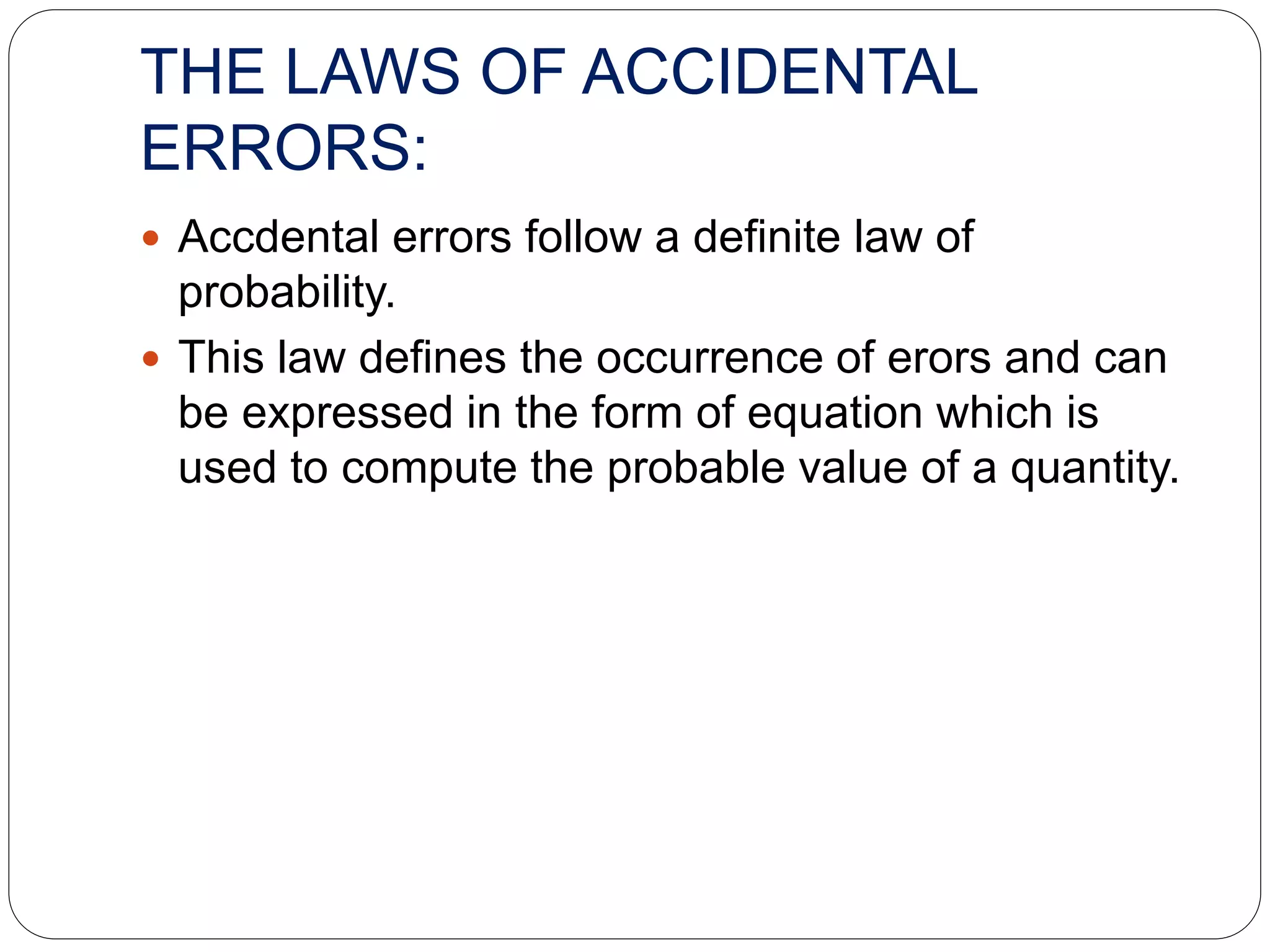 THE LAWS OF ACCIDENTAL
ERRORS:
 Accdental errors follow a definite law of
probability.
 This law defines the occurrence of erors and can
be expressed in the form of equation which is
used to compute the probable value of a quantity.
 