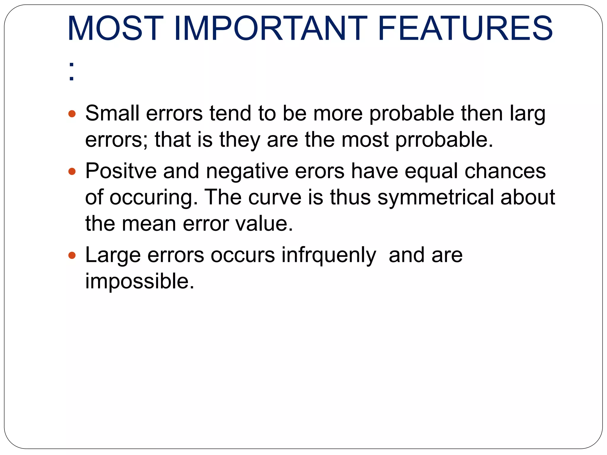 MOST IMPORTANT FEATURES
:
 Small errors tend to be more probable then larg
errors; that is they are the most prrobable.
 Positve and negative erors have equal chances
of occuring. The curve is thus symmetrical about
the mean error value.
 Large errors occurs infrquenly and are
impossible.
 