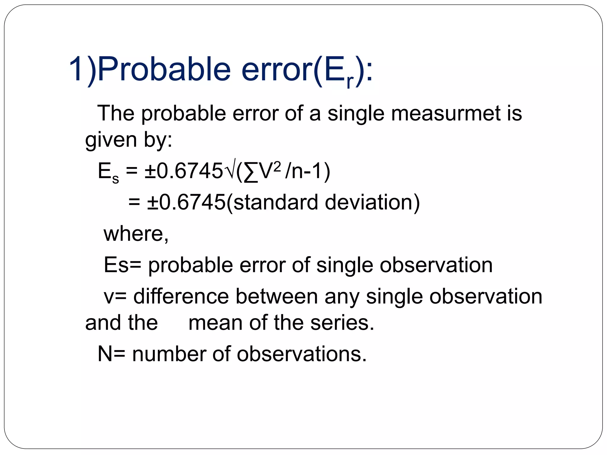1)Probable error(Er):
The probable error of a single measurmet is
given by:
Es = ±0.6745√(∑V2 /n-1)
= ±0.6745(standard deviation)
where,
Es= probable error of single observation
v= difference between any single observation
and the mean of the series.
N= number of observations.
 