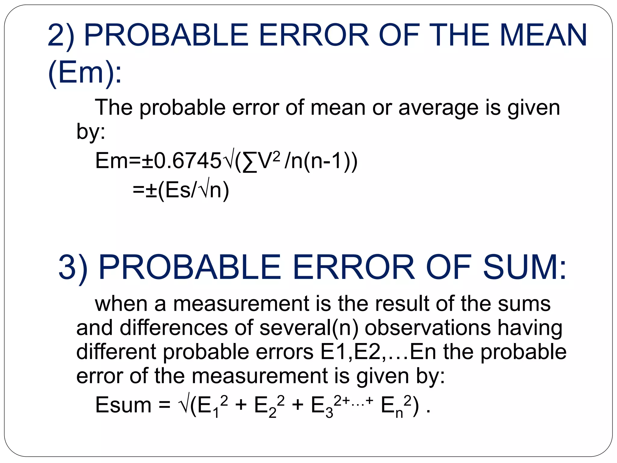 2) PROBABLE ERROR OF THE MEAN
(Em):
The probable error of mean or average is given
by:
Em=±0.6745√(∑V2 /n(n-1))
=±(Es/√n)
3) PROBABLE ERROR OF SUM:
when a measurement is the result of the sums
and differences of several(n) observations having
different probable errors E1,E2,…En the probable
error of the measurement is given by:
Esum = √(E1
2 + E2
2 + E3
2+…+ En
2) .
 