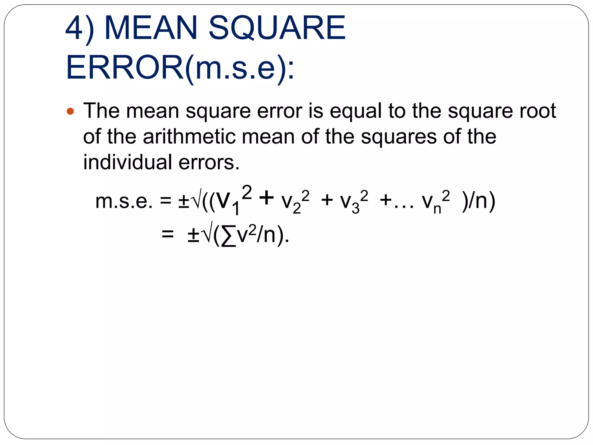 4) MEAN SQUARE
ERROR(m.s.e):
 The mean square error is equal to the square root
of the arithmetic mean of the squares of the
individual errors.
m.s.e. = ±√((v1
2 + v2
2 + v3
2 +… vn
2 )/n)
= ±√(∑v2/n).
 
