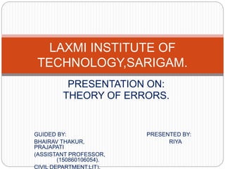 PRESENTATION ON:
THEORY OF ERRORS.
GUIDED BY: PRESENTED BY:
BHAIRAV THAKUR, RIYA
PRAJAPATI
(ASSISTANT PROFESSOR,
(150860106054).
CIVIL DEPARTMENT,LIT).
LAXMI INSTITUTE OF
TECHNOLOGY,SARIGAM.
 