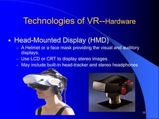 10
Technologies of VR--Hardware
 Head-Mounted Display (HMD)
 A Helmet or a face mask providing the visual and auditory
displays.
 Use LCD or CRT to display stereo images.
 May include built-in head-tracker and stereo headphones
 