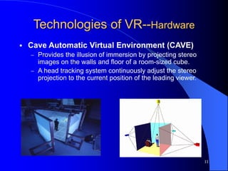 11
Technologies of VR--Hardware
 Cave Automatic Virtual Environment (CAVE)
 Provides the illusion of immersion by projecting stereo
images on the walls and floor of a room-sized cube.
 A head tracking system continuously adjust the stereo
projection to the current position of the leading viewer.
 
