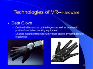 12
Technologies of VR--Hardware
 Data Glove
– Outfitted with sensors on the fingers as well as an overall
position/orientation tracking equipment.
– Enables natural interaction with virtual objects by hand gesture
recognition.
 