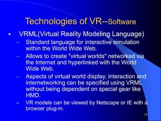 14
Technologies of VR--Software
 VRML(Virtual Reality Modeling Language)
 Standard language for interactive simulation
within the World Wide Web.
 Allows to create "virtual worlds" networked via
the Internet and hyperlinked with the World
Wide Web.
 Aspects of virtual world display, interaction and
internetworking can be specified using VRML
without being dependent on special gear like
HMD.
– VR models can be viewed by Netscape or IE with a
browser plug-in.
 