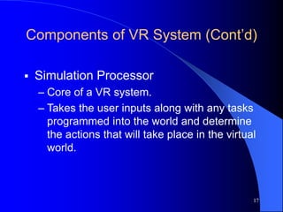 17
Components of VR System (Cont’d)
 Simulation Processor
– Core of a VR system.
– Takes the user inputs along with any tasks
programmed into the world and determine
the actions that will take place in the virtual
world.
 