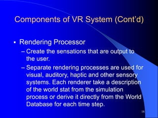 18
Components of VR System (Cont’d)
 Rendering Processor
– Create the sensations that are output to
the user.
– Separate rendering processes are used for
visual, auditory, haptic and other sensory
systems. Each renderer take a description
of the world stat from the simulation
process or derive it directly from the World
Database for each time step.
 